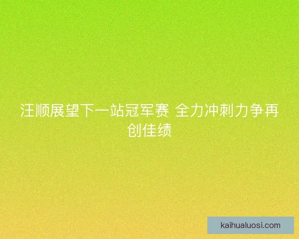 汪顺展望下一站冠军赛 全力冲刺力争再创佳绩