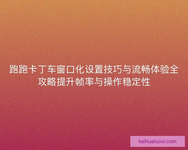 跑跑卡丁车窗口化设置技巧与流畅体验全攻略提升帧率与操作稳定性