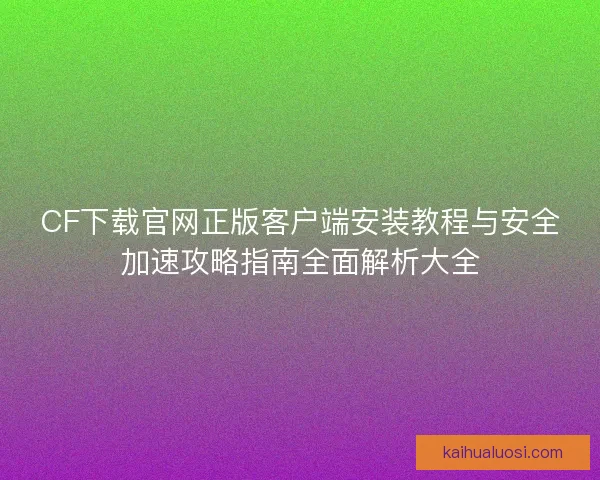 CF下载官网正版客户端安装教程与安全加速攻略指南全面解析大全