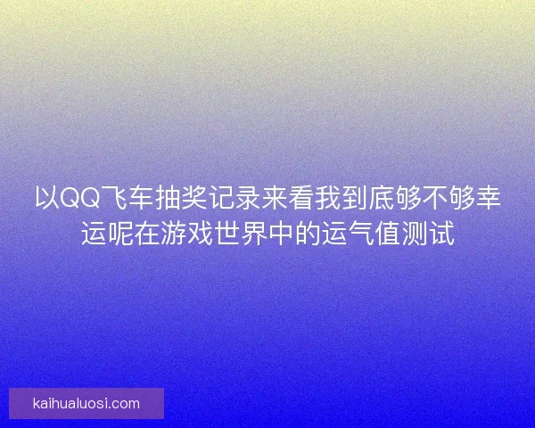 以QQ飞车抽奖记录来看我到底够不够幸运呢在游戏世界中的运气值测试