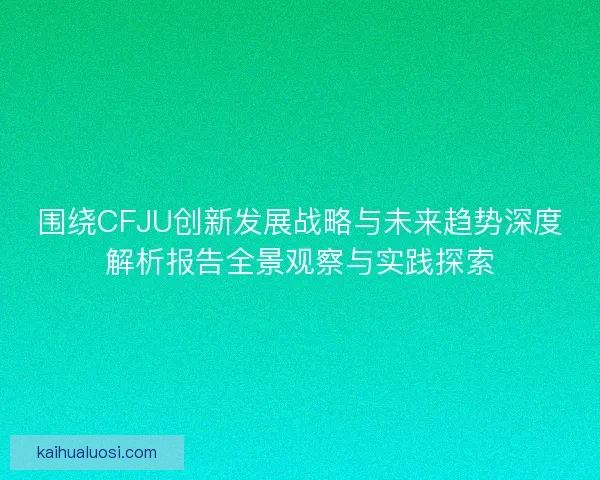 围绕CFJU创新发展战略与未来趋势深度解析报告全景观察与实践探索